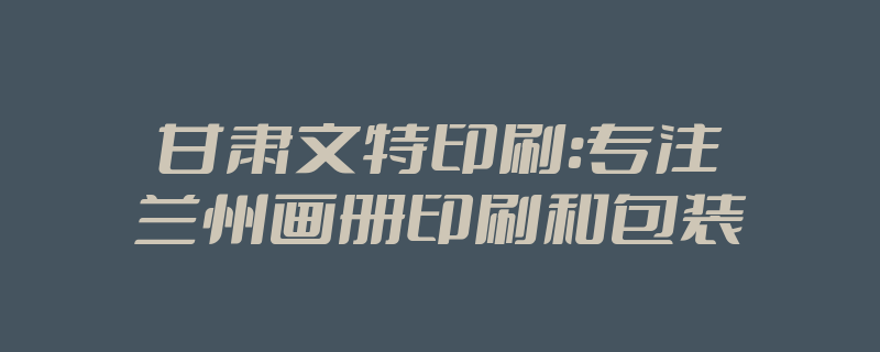 甘肃文特印刷:专注兰州画册印刷和包装印刷 甘肃文特印刷:专注兰州画册印刷和包装印刷